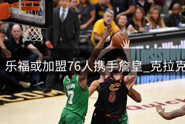 乐福或加盟76人携手詹皇 克拉克死因调查报告出炉 活塞锁定新星