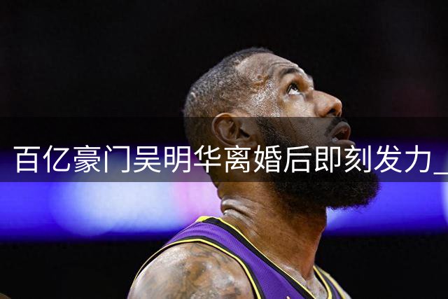 百亿豪门吴明华离婚后即刻发力 女篮球队成事业新支点