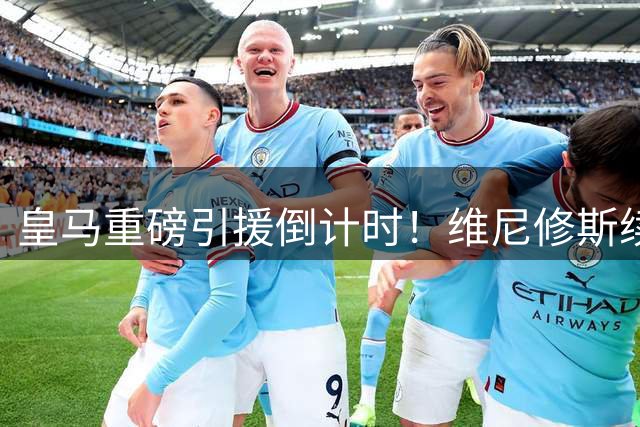 皇马重磅引援倒计时！维尼修斯续约谈判进入尾声 1.4亿新援即将亮相