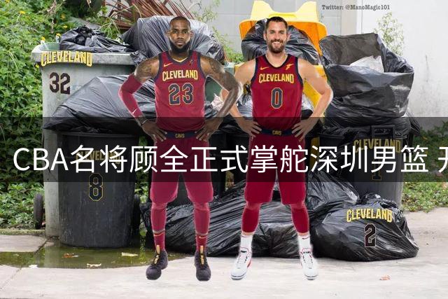 CBA名将顾全正式掌舵深圳男篮 开启执教生涯新篇章