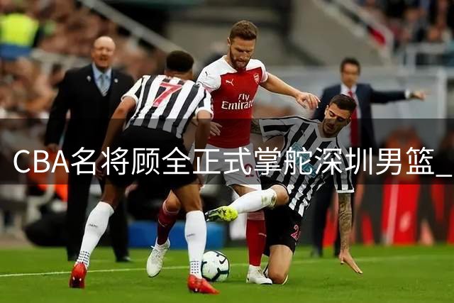 CBA名将顾全正式掌舵深圳男篮 开启执教生涯新篇章
